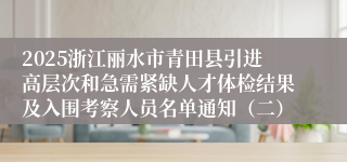 2025浙江丽水市青田县引进高层次和急需紧缺人才体检结果及入围考察人员名单通知（二）