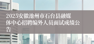2025安徽池州市石台县融媒体中心招聘编外人员面试成绩公告