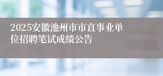 2025安徽池州市市直事业单位招聘笔试成绩公告