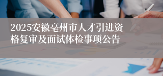2025安徽亳州市人才引进资格复审及面试体检事项公告