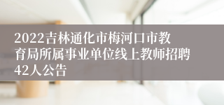 2022吉林通化市梅河口市教育局所属事业单位线上教师招聘42人公告