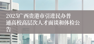 2025广西贵港市引进民办普通高校高层次人才面谈和体检公告