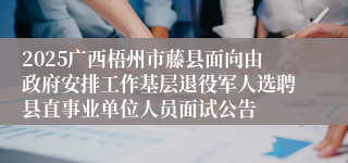 2025广西梧州市藤县面向由政府安排工作基层退役军人选聘县直事业单位人员面试公告