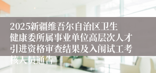 2025新疆维吾尔自治区卫生健康委所属事业单位高层次人才引进资格审查结果及入闱试工考核人员通告