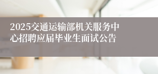 2025交通运输部机关服务中心招聘应届毕业生面试公告