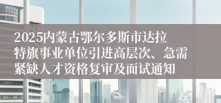2025内蒙古鄂尔多斯市达拉特旗事业单位引进高层次、急需紧缺人才资格复审及面试通知