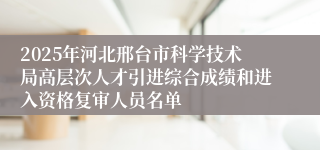 2025年河北邢台市科学技术局高层次人才引进综合成绩和进入资格复审人员名单