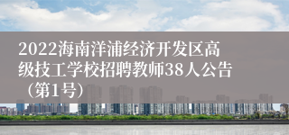 2022海南洋浦经济开发区高级技工学校招聘教师38人公告（第1号）