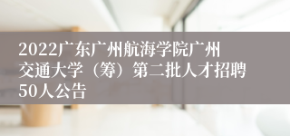 2022广东广州航海学院广州交通大学（筹）第二批人才招聘50人公告