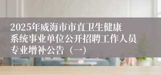 2025年威海市市直卫生健康系统事业单位公开招聘工作人员专业增补公告（一）