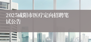 2025咸阳市医疗定向招聘笔试公告