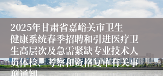 2025年甘肃省嘉峪关市卫生健康系统春季招聘和引进医疗卫生高层次及急需紧缺专业技术人员体检、考察和资格复审有关事项通知