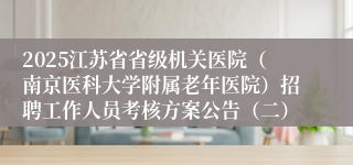 2025江苏省省级机关医院（南京医科大学附属老年医院）招聘工作人员考核方案公告（二）