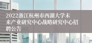 2022浙江杭州市西湖大学未来产业研究中心战略研究中心招聘公告