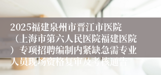 2025福建泉州市晋江市医院（上海市第六人民医院福建医院）专项招聘编制内紧缺急需专业人员现场资格复审及考核通告