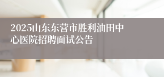 2025山东东营市胜利油田中心医院招聘面试公告