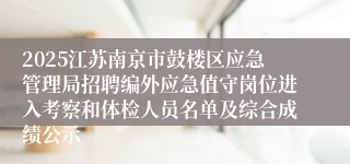 2025江苏南京市鼓楼区应急管理局招聘编外应急值守岗位进入考察和体检人员名单及综合成绩公示