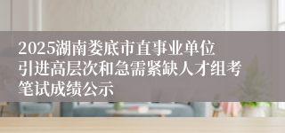 2025湖南娄底市直事业单位引进高层次和急需紧缺人才组考笔试成绩公示