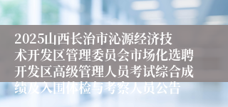 2025山西长治市沁源经济技术开发区管理委员会市场化选聘开发区高级管理人员考试综合成绩及入围体检与考察人员公告