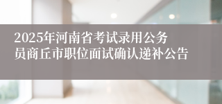 2025年河南省考试录用公务员商丘市职位面试确认递补公告
