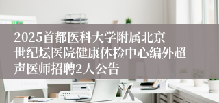 2025首都医科大学附属北京世纪坛医院健康体检中心编外超声医师招聘2人公告 