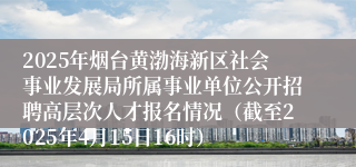 2025年烟台黄渤海新区社会事业发展局所属事业单位公开招聘高层次人才报名情况（截至2025年4月15日16时）