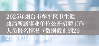 2025年烟台市牟平区卫生健康局所属事业单位公开招聘工作人员报名情况（数据截止到2025年4月15日16时）