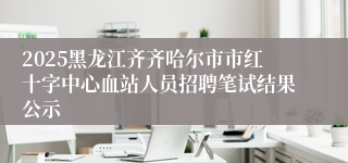 2025黑龙江齐齐哈尔市市红十字中心血站人员招聘笔试结果公示