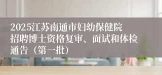 2025江苏南通市妇幼保健院招聘博士资格复审、面试和体检通告（第一批）