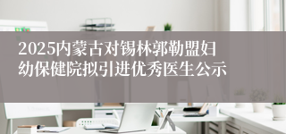 2025内蒙古对锡林郭勒盟妇幼保健院拟引进优秀医生公示