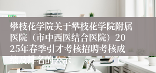 攀枝花学院关于攀枝花学院附属医院（市中西医结合医院）2025年春季引才考核招聘考核成绩及排名的公示