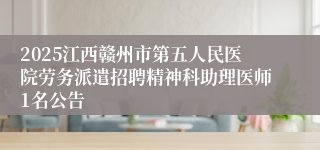 2025江西赣州市第五人民医院劳务派遣招聘精神科助理医师1名公告