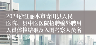 2024浙江丽水市青田县人民医院、县中医医院招聘编外聘用人员体检结果及入围考察人员名单通知（六）