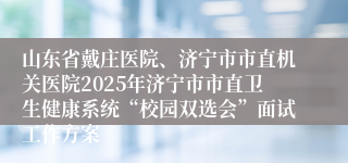 山东省戴庄医院、济宁市市直机关医院2025年济宁市市直卫生健康系统“校园双选会”面试工作方案