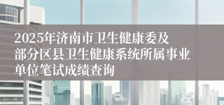 2025年济南市卫生健康委及部分区县卫生健康系统所属事业单位笔试成绩查询