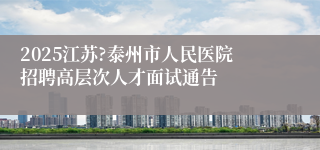 2025江苏?泰州市人民医院招聘高层次人才面试通告