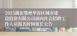 2025湖北鄂州华容区城市建设投资有限公司面向社会招聘工作人员报名时间延长公告