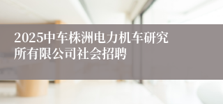 2025中车株洲电力机车研究所有限公司社会招聘