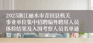 2025浙江丽水市青田县机关事业单位集中招聘编外聘用人员体检结果及入围考察人员名单通知（四）