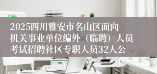2025四川雅安市名山区面向机关事业单位编外（临聘）人员考试招聘社区专职人员32人公告