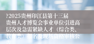 ?2025贵州印江县第十三届贵州人才博览会事业单位引进高层次及急需紧缺人才（综合类、教育类）报名及现场资格审核公告