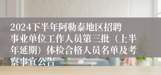 2024下半年阿勒泰地区招聘事业单位工作人员第三批（上半年延期）体检合格人员名单及考察事宜公告