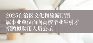 2025自治区文化和旅游厅所属事业单位面向高校毕业生引才招聘拟聘用人员公示