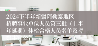 2024下半年新疆阿勒泰地区招聘事业单位人员第三批（上半年延期）体检合格人员名单及考察事宜公告
