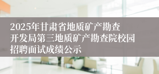2025年甘肃省地质矿产勘查开发局第三地质矿产勘查院校园招聘面试成绩公示