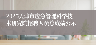 2025天津市应急管理科学技术研究院招聘人员总成绩公示