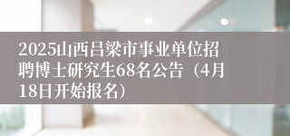 2025山西吕梁市事业单位招聘博士研究生68名公告（4月18日开始报名）