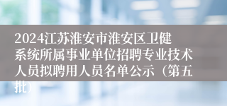 2024江苏淮安市淮安区卫健系统所属事业单位招聘专业技术人员拟聘用人员名单公示（第五批）