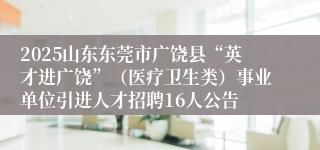2025山东东莞市广饶县“英才进广饶”（医疗卫生类）事业单位引进人才招聘16人公告