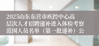 2025山东东营市疾控中心高层次人才招聘递补进入体检考察范围人员名单（第一批递补）公告